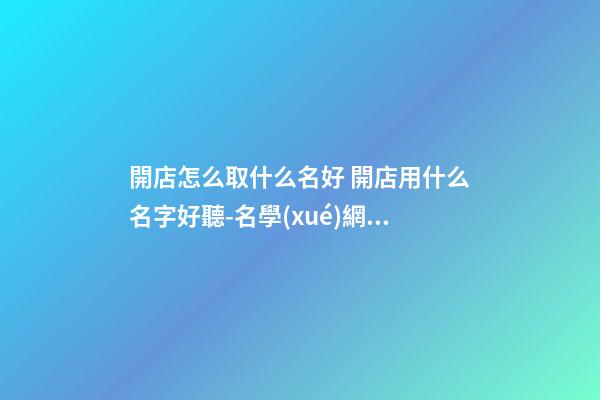 開店怎么取什么名好 開店用什么名字好聽-名學(xué)網(wǎng)